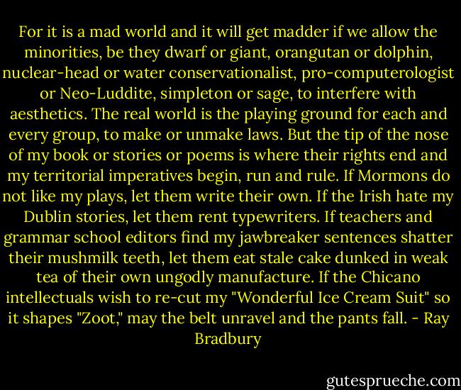 For it is a mad world and it will get madder if we allow the minorities, be they dwarf or giant, orangutan or dolphin, nuclear-head or water conservationalist, pro-computerologist or Neo-Luddite, simpleton or sage, to interfere with aesthetics. The real world is the playing ground for each and every group, to make or unmake laws. But the tip of the nose of my book or stories or poems is where their rights end and my territorial imperatives begin, run and rule. If Mormons do not like my plays, let them write their own. If the Irish hate my Dublin stories, let them rent typewriters. If teachers and grammar school editors find my jawbreaker sentences shatter their mushmilk teeth, let them eat stale cake dunked in weak tea of their own ungodly manufacture. If the Chicano intellectuals wish to re-cut my "Wonderful Ice Cream Suit" so it shapes "Zoot," may the belt unravel and the pants fall. - Ray Bradbury