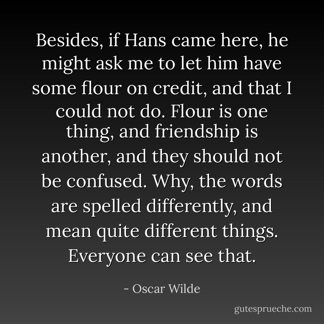 Besides, if Hans came here, he might ask me to let him have some flour on credit, and that I could not do. Flour is one thing, and friendship is another, and they should not be confused. Why, the words are spelled differently, and mean quite different things. Everyone can see that. - Oscar Wilde
