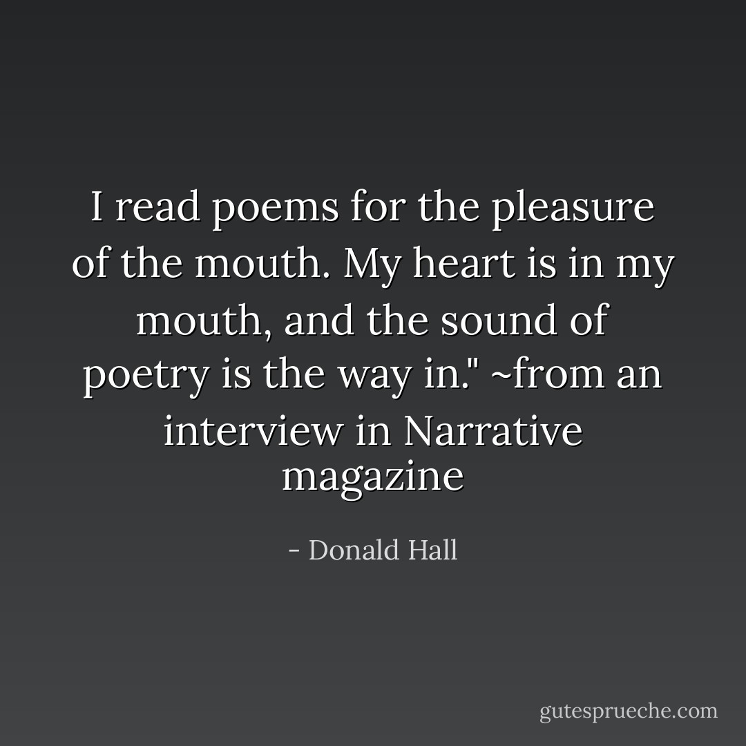 I read poems for the pleasure of the mouth. My heart is in my mouth, and the sound of poetry is the way in." ~from an interview in <i>Narrative</i> magazine - Donald Hall