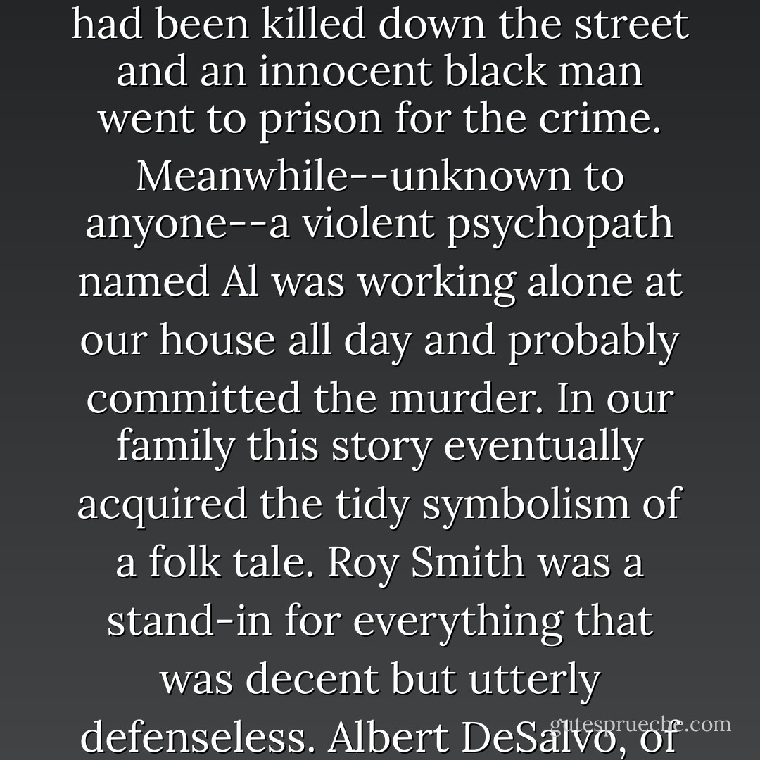 The story about Bessie Goldberg that I heard from my parents was that a nice old lady had been killed down the street and an innocent black man went to prison for the crime. Meanwhile--unknown to anyone--a violent psychopath named Al was working alone at our house all day and probably committed the murder. In our family this story eventually acquired the tidy symbolism of a folk tale. Roy Smith was a stand-in for everything that was decent but utterly defenseless. Albert DeSalvo, of course, was a stand-in for pure random evil. - Sebastian Junger