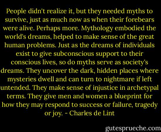 People didn't realize it, but they needed myths to survive, just as much now as when their forebears were alive. Perhaps more. Mythology embodied the world's dreams, helped to make sense of the great human problems. Just as the dreams of individuals exist to give subconscious support to their conscious lives, so do myths serve as society's dreams. They uncover the dark, hidden places where mysteries dwell and can turn to nightmare if left untended. They make sense of injustice in archetypal terms. They give men and women a blueprint for how they may respond to success or failure, tragedy or joy. - Charles de Lint