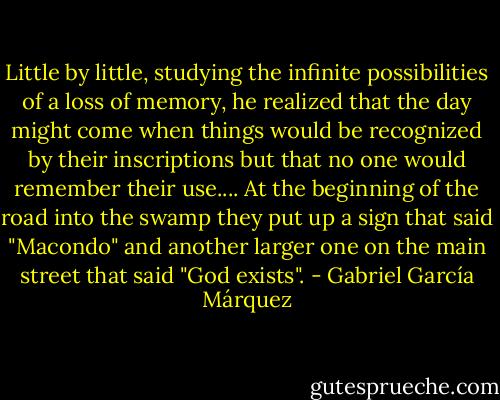 Little by little, studying the infinite possibilities of a loss of memory, he realized that the day might come when things would be recognized by their inscriptions but that no one would remember their use.... At the beginning of the road into the swamp they put up a sign that said "Macondo" and another larger one on the main street that said "God exists". - Gabriel García Márquez