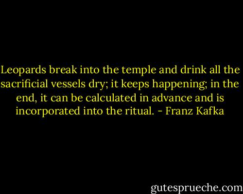 Leop­ards break in­to the tem­ple and drink all the sac­ri­fi­cial ves­sels dry; it keeps hap­pen­ing; in the end, it can be cal­cu­lat­ed in ad­vance and is in­cor­po­rat­ed in­to the rit­ual. - Franz Kafka