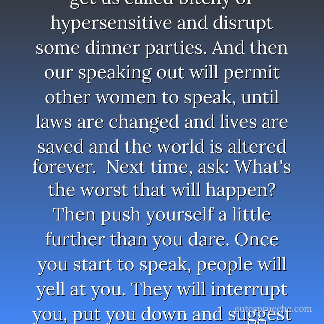 I was going to die, sooner or later, whether or not I had even spoken myself. My silences had not protected me. Your silences will not protect you.... What are the words you do not yet have? What are the tyrannies you swallow day by day and attempt to make your own, until you will sicken and die of them, still in silence? We have been socialized to respect fear more than our own need for language."<br /><br />I began to ask each time: "What's the worst that could happen to me if I tell this truth?" Unlike women in other countries, our breaking silence is unlikely to have us jailed, "disappeared" or run off the road at night. Our speaking out will irritate some people, get us called bitchy or hypersensitive and disrupt some dinner parties. And then our speaking out will permit other women to speak, until laws are changed and lives are saved and the world is altered forever.<br /><br />Next time, ask: What's the worst that will happen? Then push yourself a little further than you dare. Once you start to speak, people will yell at you. They will interrupt you, put you down and suggest it's personal. And the world won't end.<br /><br />And the speaking will get easier and easier. And you will find you have fallen in love with your own vision, which you may never have realized you had. And you will lose some friends and lovers, and realize you don't miss them. And new ones will find you and cherish you. And you will still flirt and paint your nails, dress up and party, because, as I think Emma Goldman said, "If I can't dance, I don't want to be part of your revolution." And at last you'll know with surpassing certainty that only one thing is more frightening than speaking your truth. And that is not speaking. - Audre Lorde