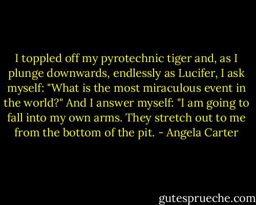 I toppled off my pyrotechnic tiger and, as I plunge downwards, endlessly as Lucifer, I ask myself: "What is the most miraculous event in the world?" And I answer myself: "I am going to fall into my own arms. They stretch out to me from the bottom of the pit. - Angela Carter