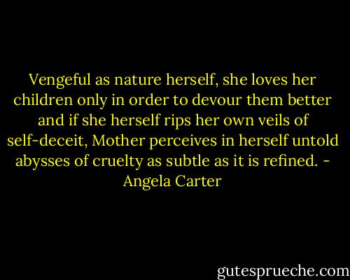 Vengeful as nature herself, she loves her children only in order to devour them better and if she herself rips her own veils of self-deceit, Mother perceives in herself untold abysses of cruelty as subtle as it is refined. - Angela Carter