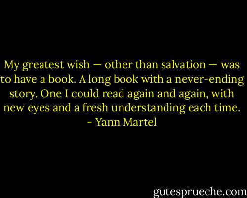 My greatest wish — other than salvation — was to have a book. A long book with a never-ending story. One I could read again and again, with new eyes and a fresh understanding each time. - Yann Martel