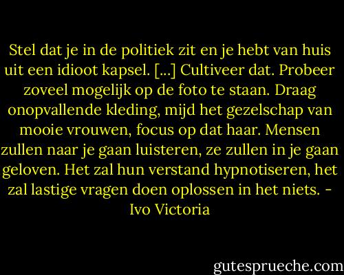 Stel dat je in de politiek zit en je hebt van huis uit een idioot kapsel. [...] Cultiveer dat. Probeer zoveel mogelijk op de foto te staan. Draag onopvallende kleding, mijd het gezelschap van mooie vrouwen, focus op dat haar. Mensen zullen naar je gaan luisteren, ze zullen in je gaan geloven. Het zal hun verstand hypnotiseren, het zal lastige vragen doen oplossen in het niets. - Ivo Victoria