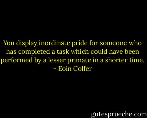 You display inordinate pride for someone who has completed a task which could have been performed by a lesser primate in a shorter time. - Eoin Colfer