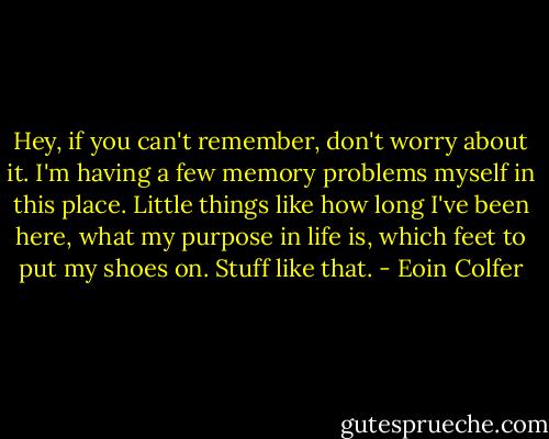 Hey, if you can't remember, don't worry about it. I'm having a few memory problems myself in this place. Little things like how long I've been here, what my purpose in life is, which feet to put my shoes on. Stuff like that. - Eoin Colfer