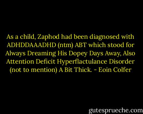 As a child, Zaphod had been diagnosed with ADHDDAAADHD (ntm) ABT which stood for Always Dreaming His Dopey Days Away, Also Attention Deficit Hyperflactulance Disorder (not to mention) A Bit Thick. - Eoin Colfer