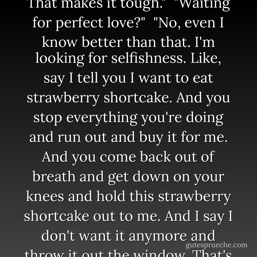 I guess I've been waiting so long I'm looking for perfection. That makes it tough."<br /><br />"Waiting for perfect love?"<br /><br />"No, even I know better than that. I'm looking for selfishness. Like, say I tell you I want to eat strawberry shortcake. And you stop everything you're doing and run out and buy it for me. And you come back out of breath and get down on your knees and hold this strawberry shortcake out to me. And I say I don't want it anymore and throw it out the window. That's what I'm looking for. - Haruki Murakami