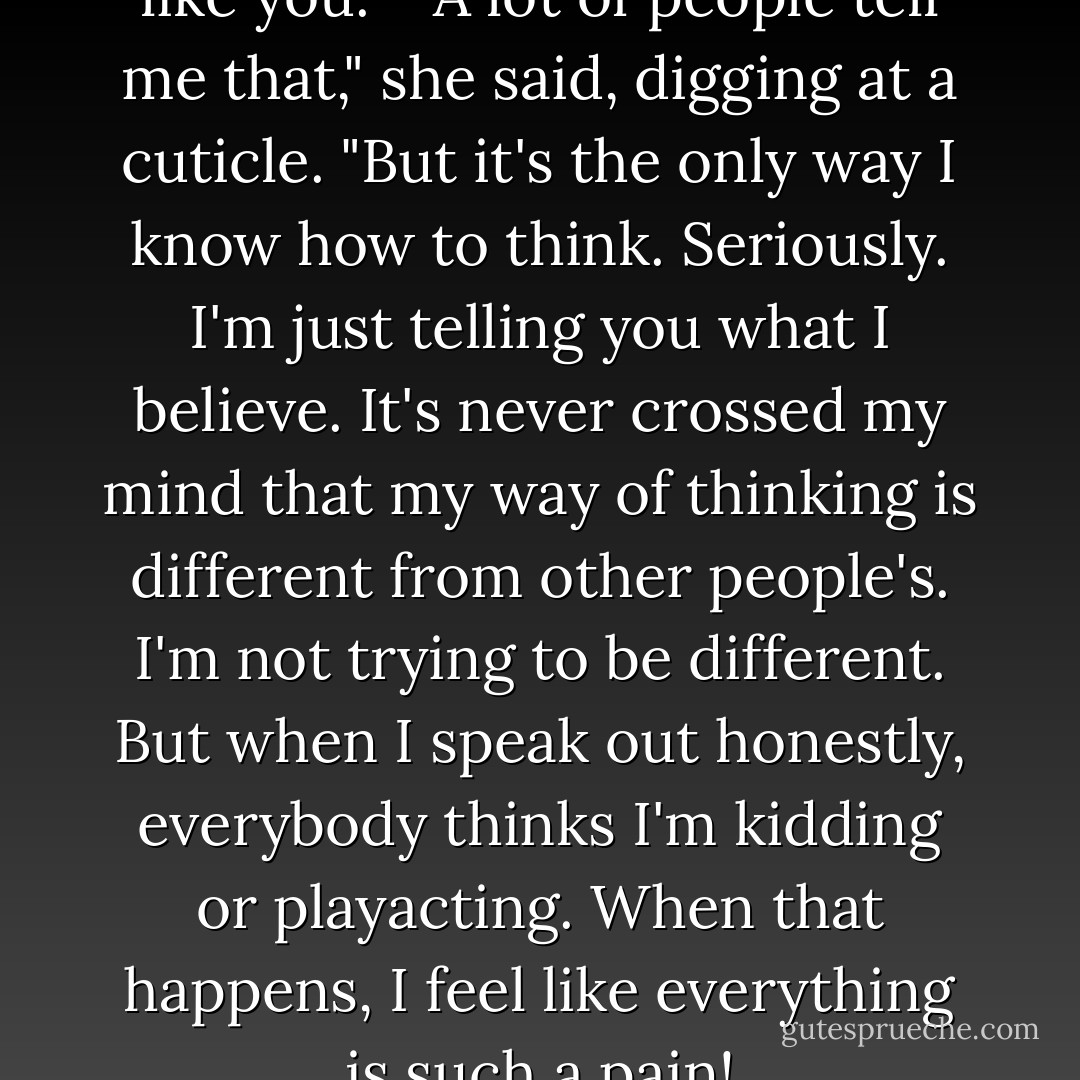 I've never met a girl who thinks like you."<br /><br />"A lot of people tell me that," she said, digging at a cuticle. "But it's the only way I know how to think. Seriously. I'm just telling you what I believe. It's never crossed my mind that my way of thinking is different from other people's. I'm not trying to be different. But when I speak out honestly, everybody thinks I'm kidding or playacting. When that happens, I feel like everything is such a pain! - Haruki Murakami