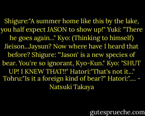 Shigure:"A summer home like this by the lake, you half expect JASON to show up!"<br />Yuki: "There he goes again..."<br />Kyo: (Thinking to himself) Jieison...Jaysun? Now where have I heard that before?<br />Shigure: "'Jason' is a new species of bear. You're so ignorant, Kyo-Kun."<br />Kyo: "SHUT UP! I KNEW THAT!!"<br />Hatori:"That's not it..."<br />Tohru:"Is it a foreign kind of bear?"<br />Hatori:".... - Natsuki Takaya