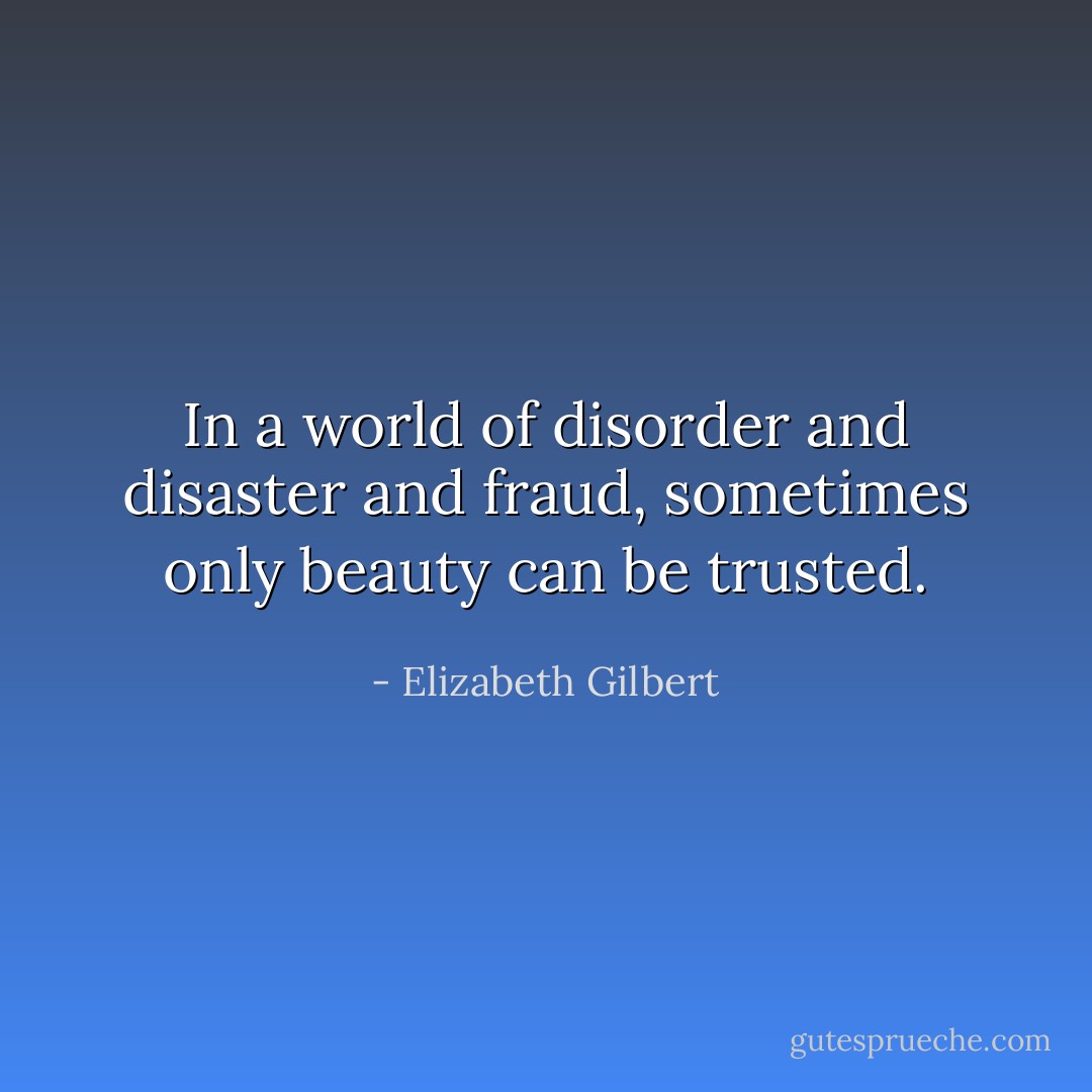 In a world of disorder and disaster and fraud, sometimes only beauty can be trusted. - Elizabeth Gilbert