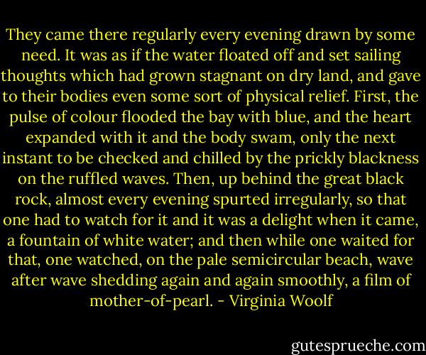 They came there regularly every evening drawn by some need. It was as if the water floated off and set sailing thoughts which had grown stagnant on dry land, and gave to their bodies even some sort of physical relief. First, the pulse of colour flooded the bay with blue, and the heart expanded with it and the body swam, only the next instant to be checked and chilled by the prickly blackness on the ruffled waves. Then, up behind the great black rock, almost every evening spurted irregularly, so that one had to watch for it and it was a delight when it came, a fountain of white water; and then while one waited for that, one watched, on the pale semicircular beach, wave after wave shedding again and again smoothly, a film of mother-of-pearl. - Virginia Woolf