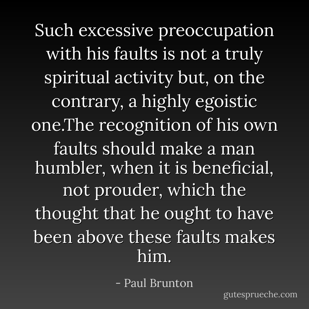 Such excessive preoccupation with his faults is not a truly spiritual activity but, on the contrary, a highly egoistic one.The recognition of his own faults should make a man humbler, when it is beneficial, not prouder, which the thought that he ought to have been above these faults makes him. - Paul Brunton