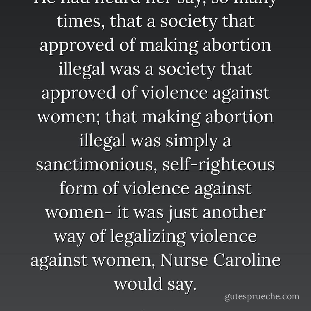 He had heard her say, so many times, that a society that approved of making abortion illegal was a society that approved of violence against women; that making abortion illegal was simply a sanctimonious, self-righteous form of violence against women- it was just another way of legalizing violence against women, Nurse Caroline would say. - John Irving