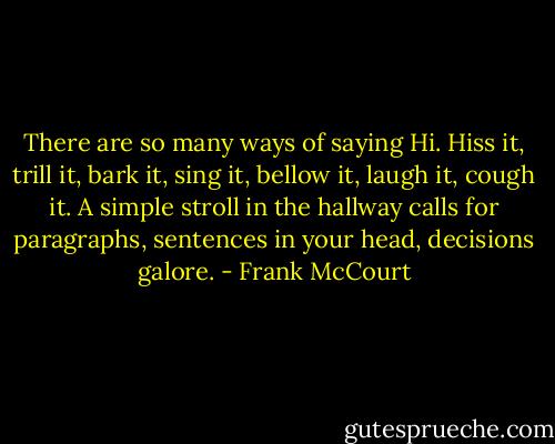 There are so many ways of saying Hi. Hiss it, trill it, bark it, sing it, bellow it, laugh it, cough it. A simple stroll in the hallway calls for paragraphs, sentences in your head, decisions galore. - Frank McCourt