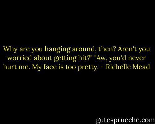 Why are you hanging around, then? Aren't you worried about getting hit?"<br />"Aw, you'd never hurt me. My face is too pretty. - Richelle Mead