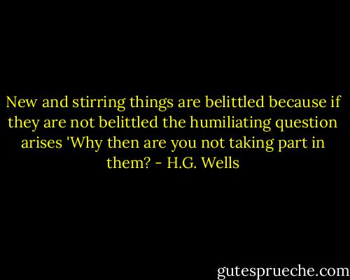 New and stirring things are belittled because if they are not belittled the humiliating question arises 'Why then are you not taking part in them? - H.G. Wells