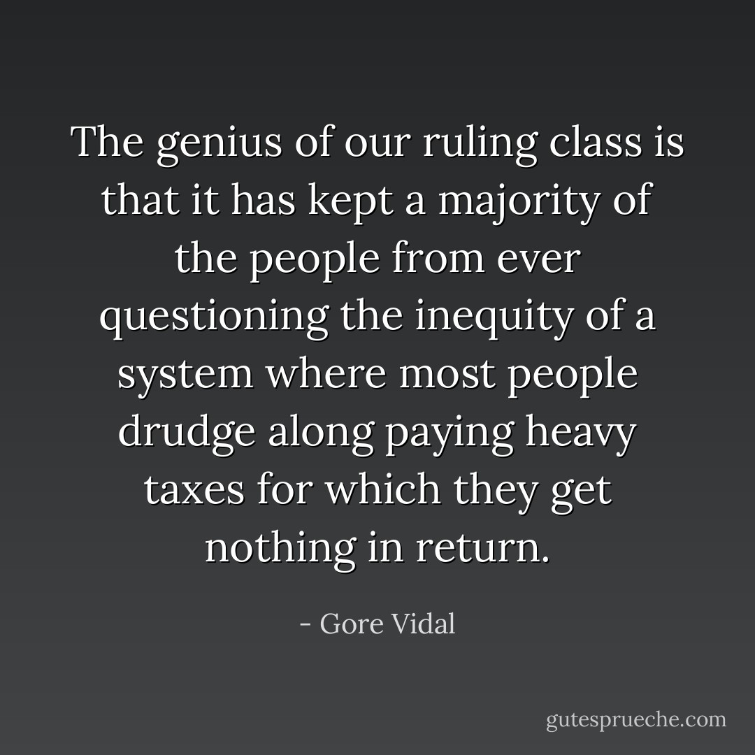 The genius of our ruling class is that it has kept a majority of the people from ever questioning the inequity of a system where most people drudge along paying heavy taxes for which they get nothing in return. - Gore Vidal