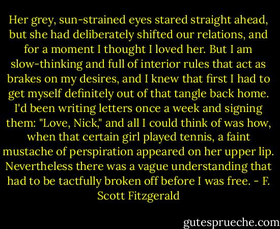 Her grey, sun-strained eyes stared straight ahead, but she had deliberately shifted our relations, and for a moment I thought I loved her. But I am slow-thinking and full of interior rules that act as brakes on my desires, and I knew that first I had to get myself definitely out of that tangle back home. I'd been writing letters once a week and signing them: "Love, Nick," and all I could think of was how, when that certain girl played tennis, a faint mustache of perspiration appeared on her upper lip. Nevertheless there was a vague understanding that had to be tactfully broken off before I was free. - F. Scott Fitzgerald
