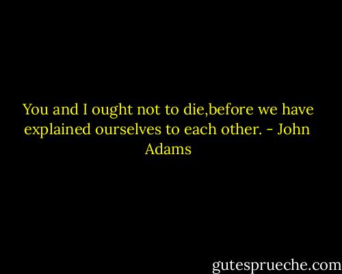 You and I ought not to die,before we have explained ourselves to each other. - John  Adams