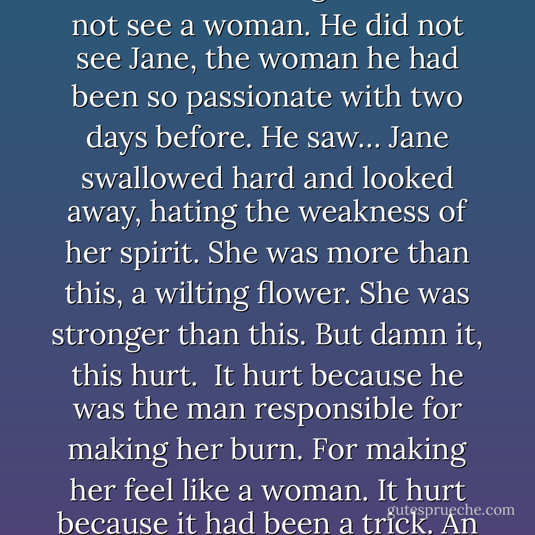 She saw how he was staring at it, the bright red hue beneath her bonnet. She could not bear to see the way he was looking at her—right through her—without seeing her. He did not see a woman. He did not see Jane, the woman he had been so passionate with two days before. He saw… Jane swallowed hard and looked<br />away, hating the weakness of her spirit. She was more than this, a wilting flower. She was stronger than this. But damn it, this hurt.<br /><br />It hurt because he was the man responsible for making her burn. For making her feel like a woman. It hurt because it had been a trick. An illusion. And it hurt most of all because he did not see her, the woman she was behind the unfashionable spectacles and garish hair. - Charlotte Featherstone