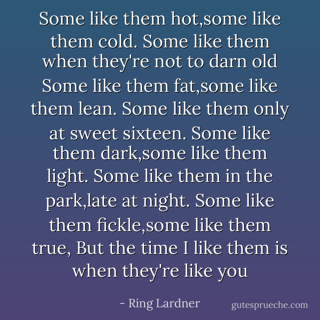 Some like them hot,some like them cold.<br />Some like them when they're not to darn old<br />Some like them fat,some like them lean.<br />Some like them only at sweet sixteen.<br />Some like them dark,some like them light.<br />Some like them in the park,late at night.<br />Some like them fickle,some like them true,<br />But the time I like them is when they're like you - Ring Lardner