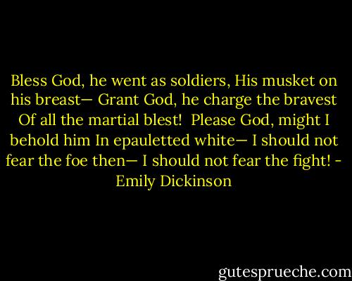 Bless God, he went as soldiers,<br />His musket on his breast—<br />Grant God, he charge the bravest<br />Of all the martial blest!<br /><br />Please God, might I behold him<br />In epauletted white—<br />I should not fear the foe then—<br />I should not fear the fight! - Emily Dickinson