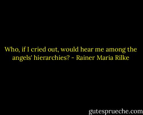 Who, if I cried out, would hear me among the angels' hierarchies? - Rainer Maria Rilke