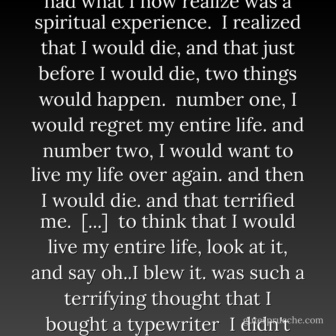 Why did you start to write?<br /><br /><br />I left at 15.. I started to write becase I was taken off a ship from Germany when I was 18. They said I wouldn't live for 6 months.<br /><br />I'd been given up for dead many times and I just didn't want to waste my life. I had what I now realize was a spiritual experience.<br /><br />I realized that I would die,<br />and that just before I would die,<br />two things would happen.<br /><br />number one, I would regret my entire life.<br />and number two, I would want to live my life over again.<br />and then I would die.<br />and that terrified me.<br /><br />[...]<br /><br />to think that I would live my entire life, look at it, and say oh..I blew it. was such a terrifying thought<br />that I bought a typewriter<br /><br />I didn't know what I was going to do with it, but I bought a typewriter.<br />but that is what got me to start writing, was<br /><br />I did not want to waste my life<br /><br />I wanted to, and I HAD to, do something with my life - Hubert Selby Jr.