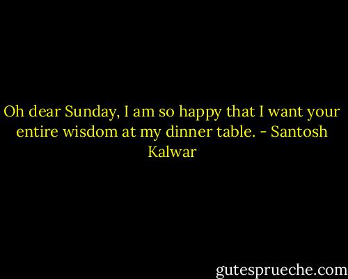 Oh dear Sunday, I am so happy that I want your entire wisdom at my dinner table. - Santosh Kalwar