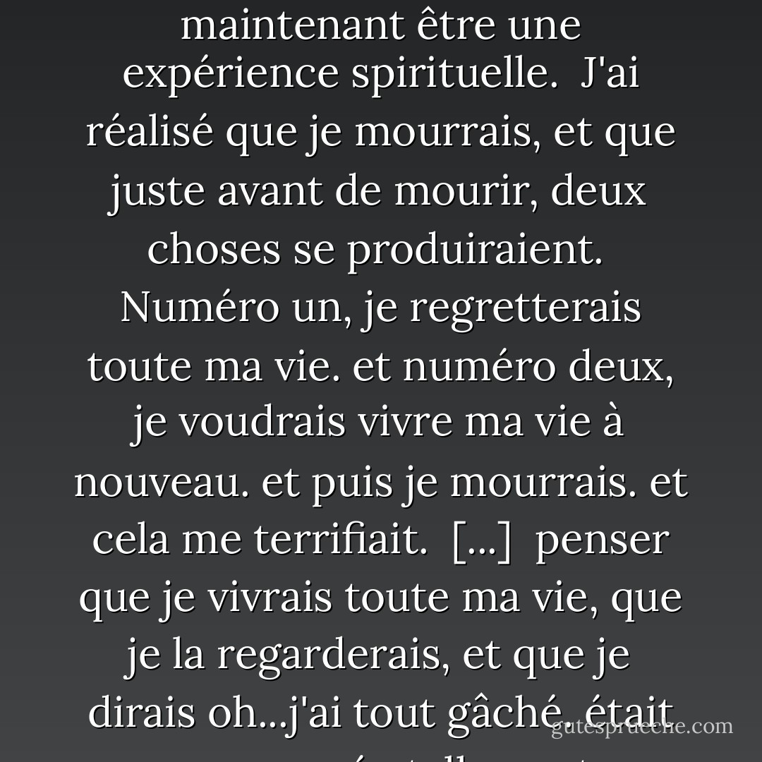 Pourquoi avez-vous commencé à écrire ? <br /><br /><br />J'ai quitté l'armée à 15 ans. J'ai commencé à écrire parce que j'ai été débarquée d'un bateau en provenance d'Allemagne à 18 ans. On m'a dit que je ne vivrais pas plus de six mois.<br /><br /> J'avais été donné pour mort à plusieurs reprises et je ne voulais pas gâcher ma vie. J'ai eu ce que je réalise maintenant être une expérience spirituelle.<br /><br />J'ai réalisé que je mourrais,<br />et que juste avant de mourir,<br />deux choses se produiraient.<br /><br />Numéro un, je regretterais toute ma vie.<br />et numéro deux, je voudrais vivre ma vie à nouveau.<br />et puis je mourrais.<br />et cela me terrifiait.<br /><br />[...]<br /><br />penser que je vivrais toute ma vie, que je la regarderais, et que je dirais oh...j'ai tout gâché. était une pensée tellement terrifiante<br />que j'ai acheté une machine à écrire<br /><br />Je ne savais pas ce que j'allais en faire, mais j'ai acheté une machine à écrire.<br />Mais c'est ce qui m'a poussé à commencer à écrire, c'est<br /><br />Je ne voulais pas gâcher ma vie<br /><br />Je voulais, et je devais, faire quelque chose de ma vie. - Hubert Selby Jr.