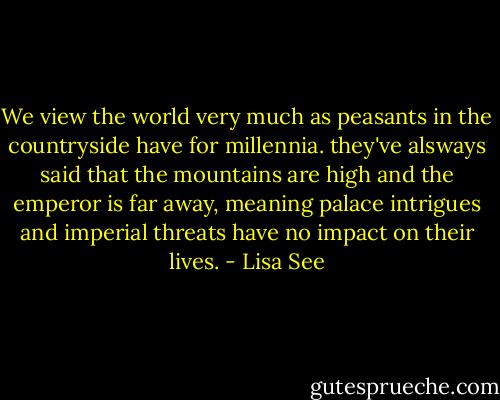 We view the world very much as peasants in the countryside have for millennia. they've alsways said that the mountains are high and the emperor is far away, meaning palace intrigues and imperial threats have no impact on their lives. - Lisa See