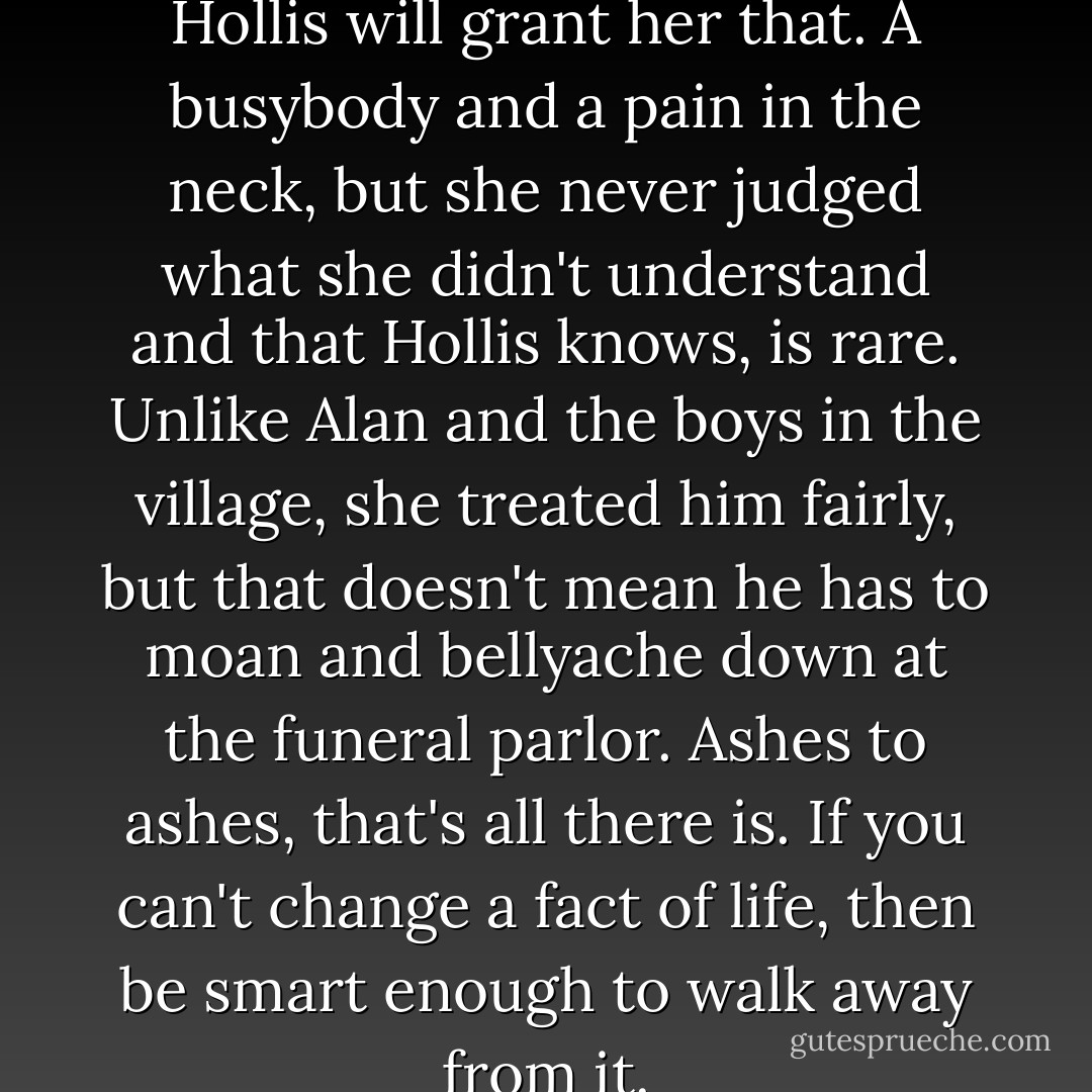 Mrs. Dale was a good woman, Hollis will grant her that. A busybody and a pain in the neck, but she never judged what she didn't understand and that Hollis knows, is rare. Unlike Alan and the boys in the village, she treated him fairly, but that doesn't mean he has to moan and bellyache down at the funeral parlor. Ashes to ashes, that's all there is. If you can't change a fact of life, then be smart enough to walk away from it. - Alice Hoffman