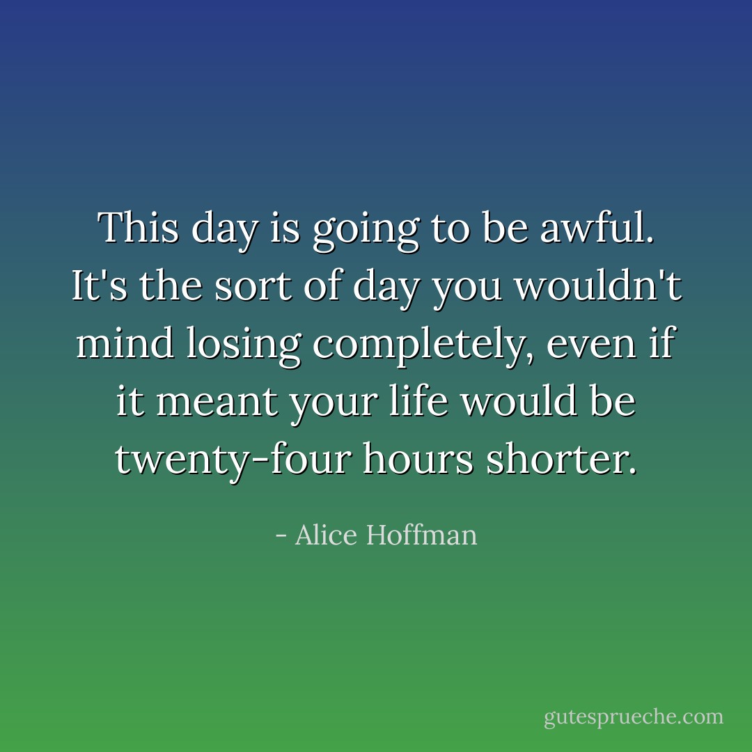 This day is going to be awful. It's the sort of day you wouldn't mind losing completely, even if it meant your life would be twenty-four hours shorter. - Alice Hoffman