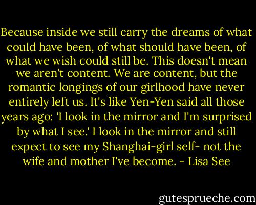 Because inside we still carry the dreams of what could have been, of what should have been, of what we wish could still be. This doesn't mean we aren't content. We are content, but the romantic longings of our girlhood have never entirely left us. It's like Yen-Yen said all those years ago: 'I look in the mirror and I'm surprised by what I see.' I look in the mirror and still expect to see my Shanghai-girl self- not the wife and mother I've become. - Lisa See
