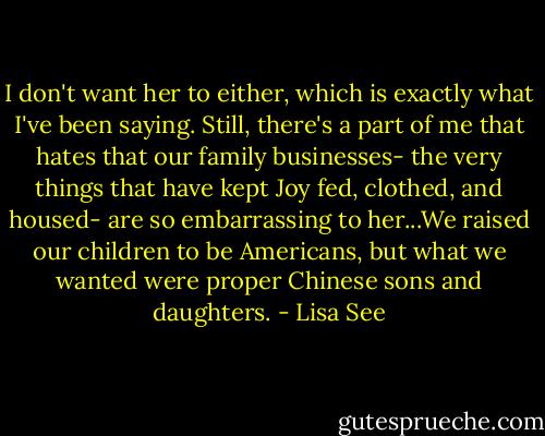 I don't want her to either, which is exactly what I've been saying. Still, there's a part of me that hates that our family businesses- the very things that have kept Joy fed, clothed, and housed- are so embarrassing to her...We raised our children to be Americans, but what we wanted were proper Chinese sons and daughters. - Lisa See