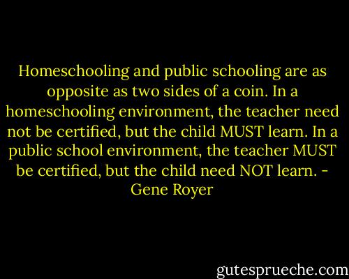 Homeschooling and public schooling are as opposite as two sides of a coin. In a homeschooling environment, the teacher need not be certified, but the child MUST learn. In a public school environment, the teacher MUST be certified, but the child need NOT learn. - Gene Royer