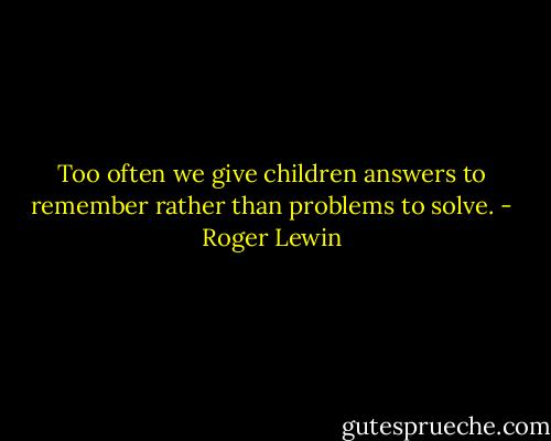 Too often we give children answers to remember rather than problems to solve. - Roger Lewin