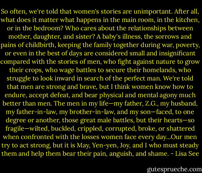 So often, we're told that women's stories are unimportant. After all, what does it matter what happens in the main room, in the kitchen, or in the bedroom? Who cares about the relationships between mother, daughter, and sister? A baby's illness, the sorrows and pains of childbirth, keeping the family together during war, poverty, or even in the best of days are considered small and insignificant compared with the stories of men, who fight against nature to grow their crops, who wage battles to secure their homelands, who struggle to look inward in search of the perfect man. We're told that men are strong and brave, but I think women know how to endure, accept defeat, and bear physical and mental agony much better than men. The men in my life—my father, Z.G., my husband, my father-in-law, my brother-in-law, and my son—faced, to one degree or another, those great male battles, but their hearts—so fragile—wilted, buckled, crippled, corrupted, broke, or shattered when confronted with the losses women face every day...Our men try to act strong, but it is May, Yen-yen, Joy, and I who must steady them and help them bear their pain, anguish, and shame. - Lisa See