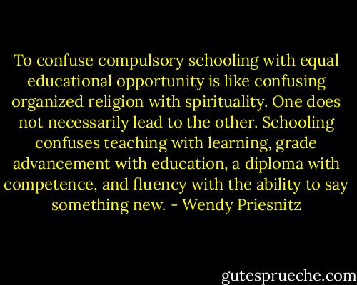 To confuse compulsory schooling with equal educational opportunity is like confusing organized religion with spirituality. One does not necessarily lead to the other. Schooling confuses teaching with learning, grade advancement with education, a diploma with competence, and fluency with the ability to say something new. - Wendy Priesnitz