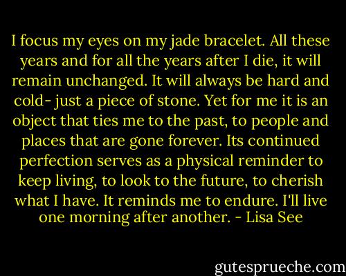 I focus my eyes on my jade bracelet. All these years and for all the years after I die, it will remain unchanged. It will always be hard and cold- just a piece of stone. Yet for me it is an object that ties me to the past, to people and places that are gone forever. Its continued perfection serves as a physical reminder to keep living, to look to the future, to cherish what I have. It reminds me to endure. I'll live one morning after another. - Lisa See