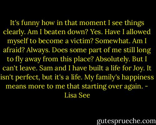 It's funny how in that moment I see things clearly. Am I beaten down? Yes. Have I allowed myself to become a victim? Somewhat. Am I afraid? Always. Does some part of me still long to fly away from this place? Absolutely. But I can't leave. Sam and I have built a life for Joy. It isn't perfect, but it's a life. My family's happiness means more to me that starting over again. - Lisa See