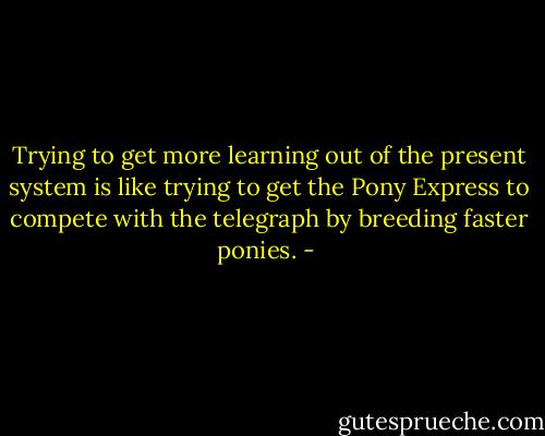Trying to get more learning out of the present system is like trying to get the Pony Express to compete with the telegraph by breeding faster ponies. - 