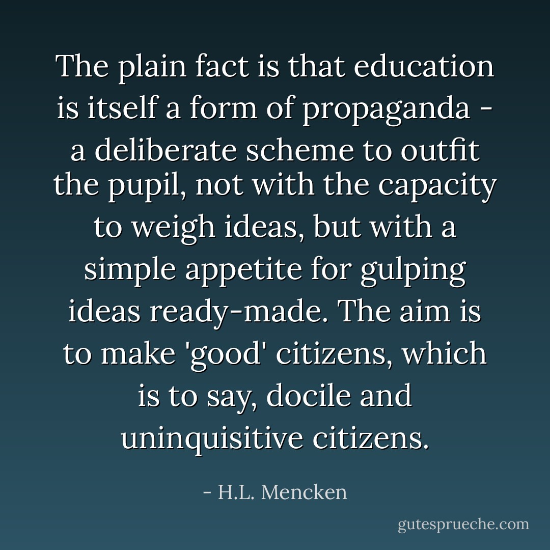 The plain fact is that education is itself a form of propaganda - a deliberate scheme to outfit the pupil, not with the capacity to weigh ideas, but with a simple appetite for gulping ideas ready-made. The aim is to make 'good' citizens, which is to say, docile and uninquisitive citizens. - H.L. Mencken
