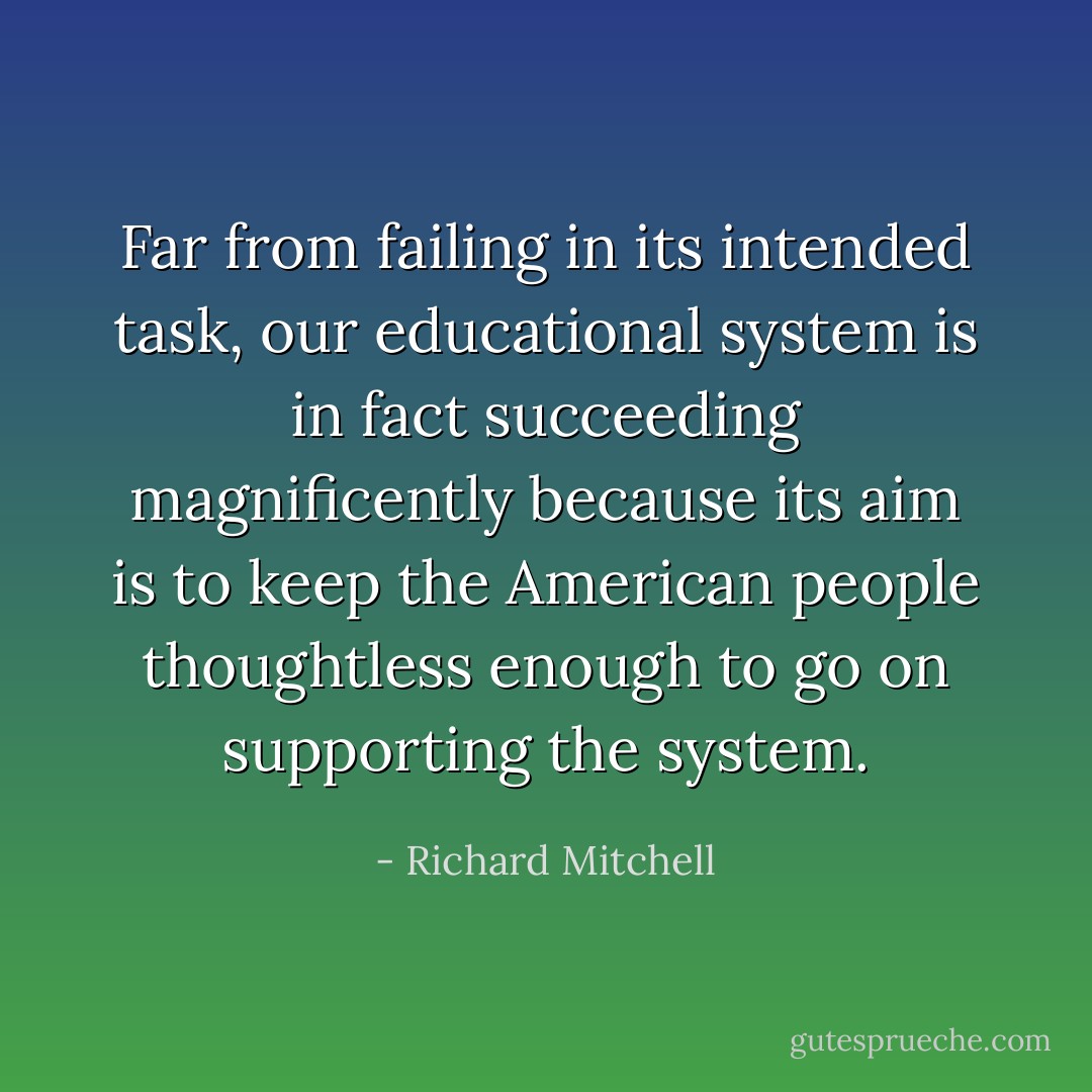 Far from failing in its intended task, our educational system is in fact succeeding magnificently because its aim is to keep the American people thoughtless enough to go on supporting the system. - Richard Mitchell
