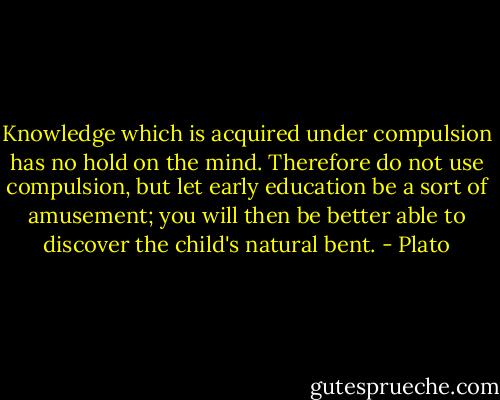 Knowledge which is acquired under compulsion has no hold on the mind. Therefore do not use compulsion, but let early education be a sort of amusement; you will then be better able to discover the child's natural bent. - Plato